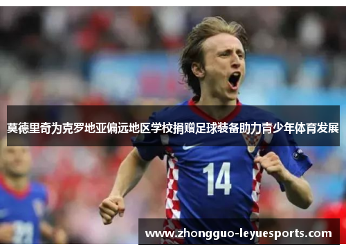 莫德里奇为克罗地亚偏远地区学校捐赠足球装备助力青少年体育发展 莫德里奇为克罗地亚偏远地区学校捐赠足球装备助力青少年体育发展