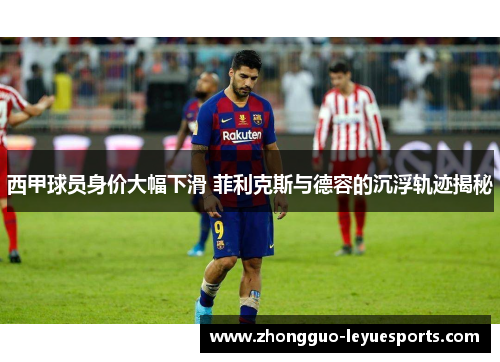 西甲球员身价大幅下滑 菲利克斯与德容的沉浮轨迹揭秘 西甲球员身价大幅下滑 菲利克斯与德容的沉浮轨迹揭秘