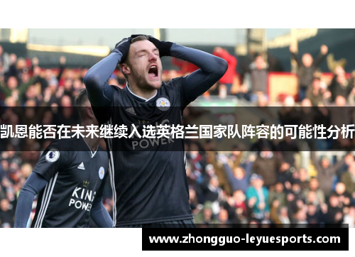 凯恩能否在未来继续入选英格兰国家队阵容的可能性分析 凯恩能否在未来继续入选英格兰国家队阵容的可能性分析