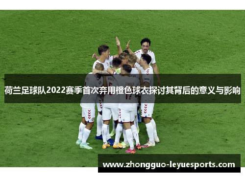 荷兰足球队2022赛季首次弃用橙色球衣探讨其背后的意义与影响