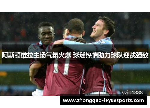 阿斯顿维拉主场气氛火爆 球迷热情助力球队迎战强敌