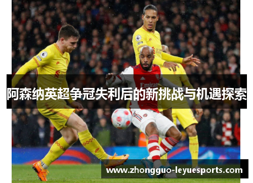 阿森纳英超争冠失利后的新挑战与机遇探索 阿森纳英超争冠失利后的新挑战与机遇探索