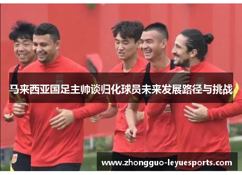 马来西亚国足主帅谈归化球员未来发展路径与挑战 马来西亚国足主帅谈归化球员未来发展路径与挑战