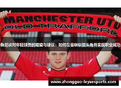 鲁尼谈对年轻球员的期望与建议：如何在曼联崭露头角并实现职业成功