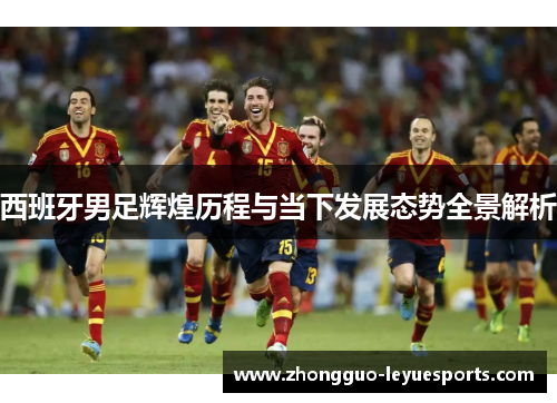 西班牙男足辉煌历程与当下发展态势全景解析 西班牙男足辉煌历程与当下发展态势全景解析