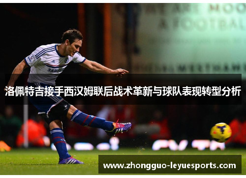洛佩特吉接手西汉姆联后战术革新与球队表现转型分析 洛佩特吉接手西汉姆联后战术革新与球队表现转型分析