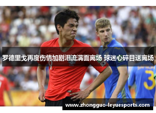 罗德里戈再度伤情加剧泪流满面离场 球迷心碎目送离场 罗德里戈再度伤情加剧泪流满面离场 球迷心碎目送离场