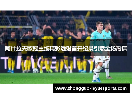 阿什拉夫欧冠主场精彩远射首开纪录引燃全场热情